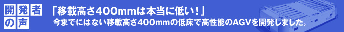 開発者の声 「移載高さ400mmは本当に低い！」
 今までにはない移載高さ400mmの低床で高性能のAGVを開発しました。
