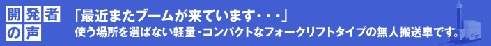 開発者の声 「最近またブームが来ています・・・」
 使う場所を選ばない軽量・コンパクトなフォークリフトタイプの無人搬送車です。