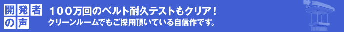 開発者の声 100万回のベルト耐久テストもクリア!
クリーンルームでもご採用頂いている自信作です。