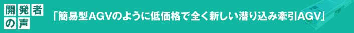 開発者の声 「簡易型AGVのように低価格で全く新しい潜り込み牽引AGV」