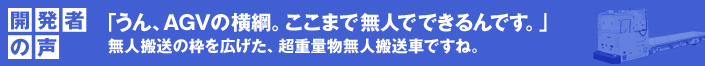 開発者の声 「うん、AGVの横綱。ここまで無人でできるんです。」
  無人搬送の枠を広げた、超重量物無人搬送車ですね。