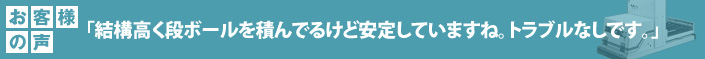 お客様の声 「結構高く段ボールを積んでるけど安定していますね。トラブルなしです。」