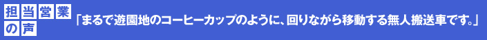 担当営業の声 「まるで遊園地のコーヒーカップのように、回りながら移動する無人搬送車です。」